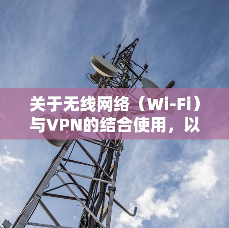 关于无线网络(Wi-Fi)与VPN的结合使用,以下是关键信息和常见问题的解答 关于无线网络(Wi-Fi)与VPN的结合使用,以下是关键信息和常见问题的解答